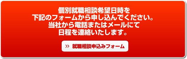 個別就職相談希望日時を下記のフォームから申し込んでください。当社から電話またはメールにて日程を連絡いたします。