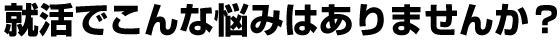 就活でこんな悩みはありませんか？